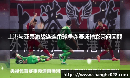 上港与亚泰激战连连角球争夺赛场精彩瞬间回顾